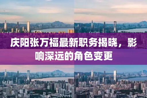 庆阳张万福最新职务揭晓，影响深远的角色变更