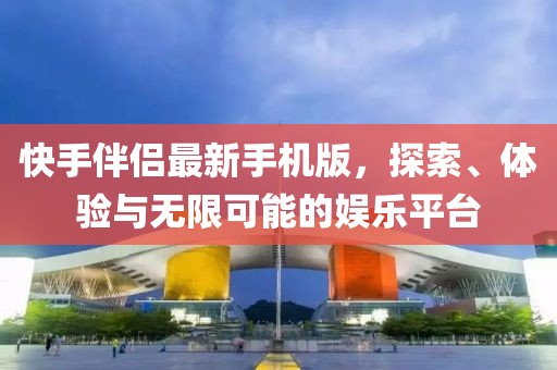 快手伴侣最新手机版，探索、体验与无限可能的娱乐平台