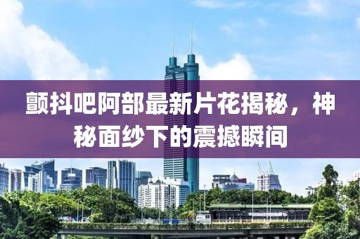 颤抖吧阿部最新片花揭秘，神秘面纱下的震撼瞬间