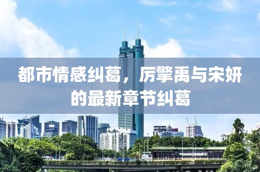 都市情感纠葛，厉擎禹与宋妍的最新章节纠葛