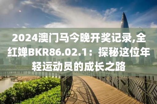 2024澳门马今晚开奖记录,全红婵BKR86.02.1：探秘这位年轻运动员的成长之路