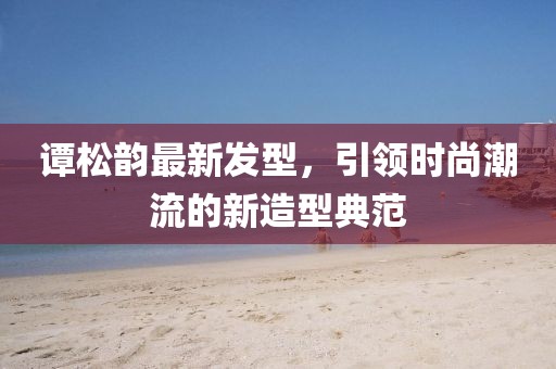谭松韵最新发型，引领时尚潮流的新造型典范