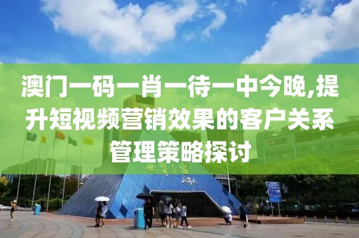 澳门一码一肖一待一中今晚,提升短视频营销效果的客户关系管理策略探讨