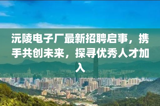 沅陵电子厂最新招聘启事，携手共创未来，探寻优秀人才加入