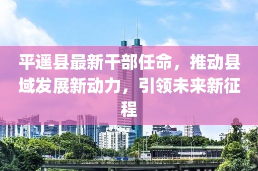 平遥县最新干部任命，推动县域发展新动力，引领未来新征程