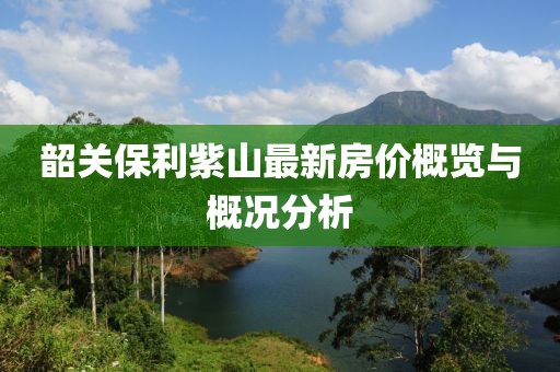 韶关保利紫山最新房价概览与概况分析