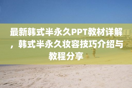 最新韩式半永久PPT教材详解，韩式半永久妆容技巧介绍与教程分享