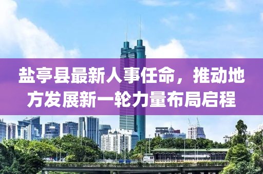盐亭县最新人事任命，推动地方发展新一轮力量布局启程