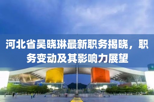 河北省吴晓琳最新职务揭晓，职务变动及其影响力展望