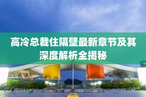 高冷总裁住隔壁最新章节及其深度解析全揭秘