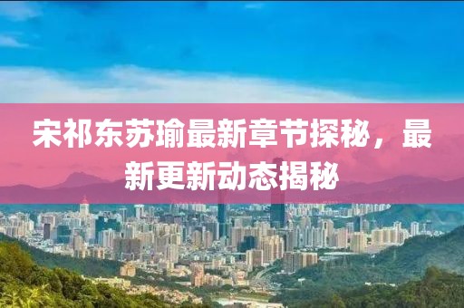 宋祁东苏瑜最新章节探秘，最新更新动态揭秘