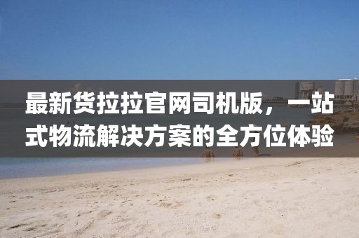 最新货拉拉官网司机版，一站式物流解决方案的全方位体验