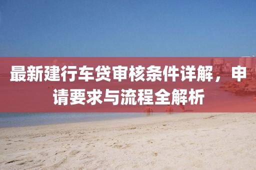 最新建行车贷审核条件详解，申请要求与流程全解析