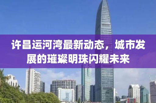 许昌运河湾最新动态，城市发展的璀璨明珠闪耀未来