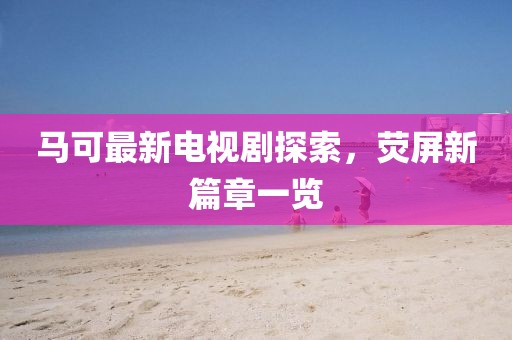 马可最新电视剧探索，荧屏新篇章一览