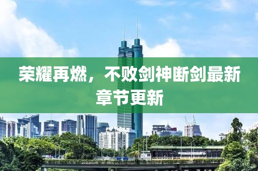 荣耀再燃，不败剑神断剑最新章节更新