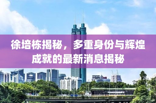 徐培栋揭秘，多重身份与辉煌成就的最新消息揭秘