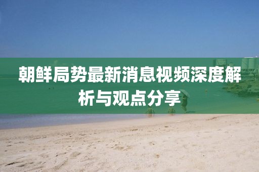 朝鲜局势最新消息视频深度解析与观点分享