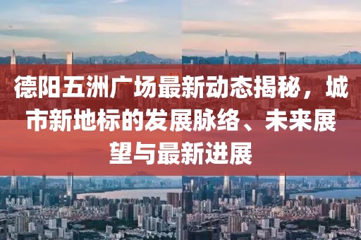 德阳五洲广场最新动态揭秘，城市新地标的发展脉络、未来展望与最新进展