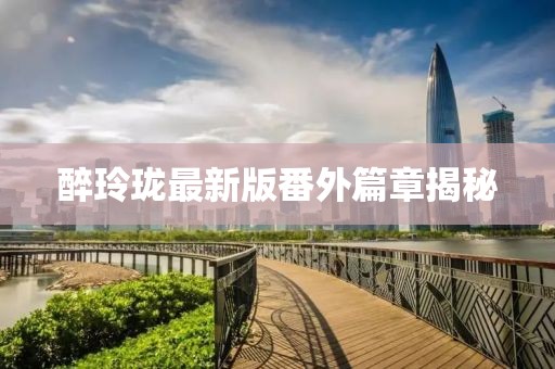 醉玲珑最新版番外篇章揭秘