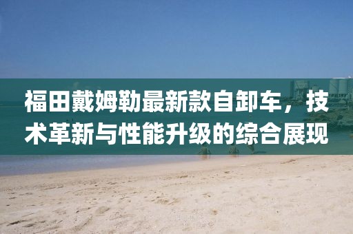 福田戴姆勒最新款自卸车，技术革新与性能升级的综合展现