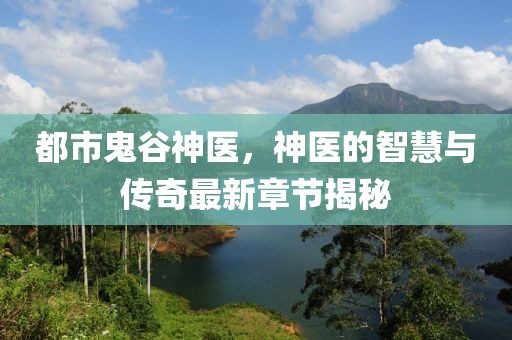 都市鬼谷神医，神医的智慧与传奇最新章节揭秘