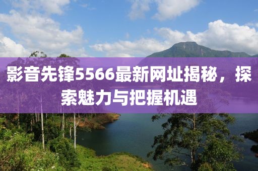 影音先锋5566最新网址揭秘，探索魅力与把握机遇
