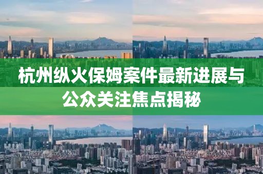 杭州纵火保姆案件最新进展与公众关注焦点揭秘