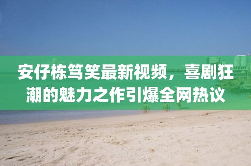 安仔栋笃笑最新视频，喜剧狂潮的魅力之作引爆全网热议