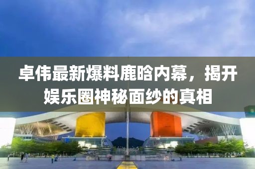 卓伟最新爆料鹿晗内幕，揭开娱乐圈神秘面纱的真相