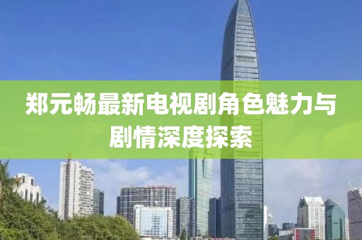郑元畅最新电视剧角色魅力与剧情深度探索