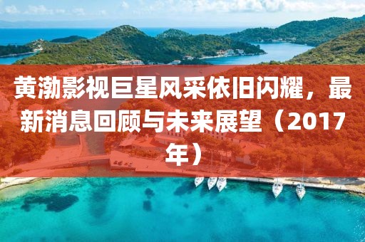 黄渤影视巨星风采依旧闪耀，最新消息回顾与未来展望（2017年）