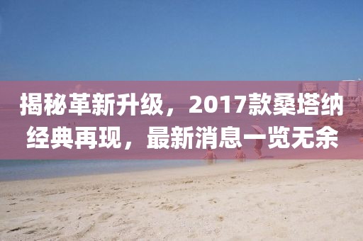 揭秘革新升级，2017款桑塔纳经典再现，最新消息一览无余