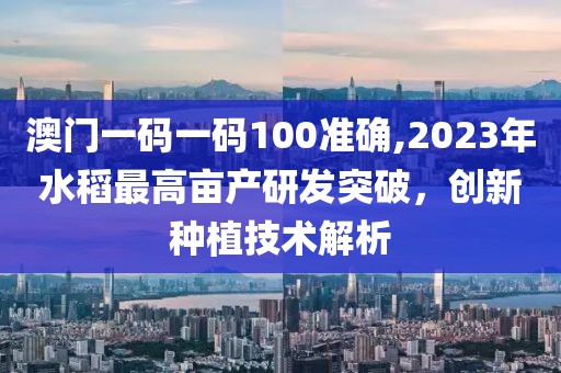 澳门一码一码100准确,2023年水稻最高亩产研发突破，创新种植技术解析