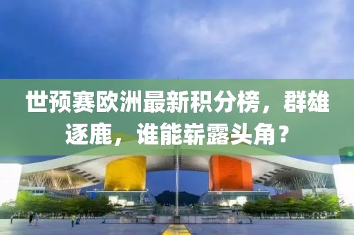 世预赛欧洲最新积分榜，群雄逐鹿，谁能崭露头角？
