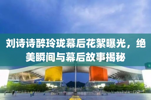 刘诗诗醉玲珑幕后花絮曝光，绝美瞬间与幕后故事揭秘