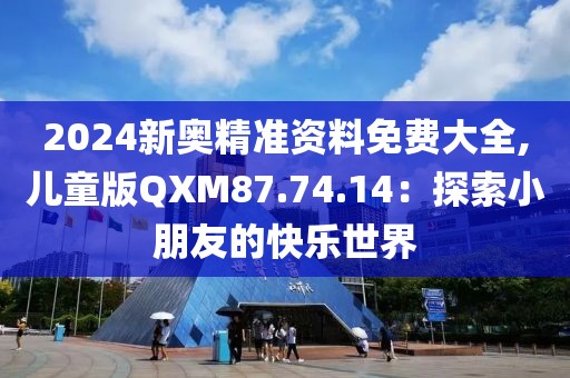 2024新奥精准资料免费大全,儿童版QXM87.74.14：探索小朋友的快乐世界