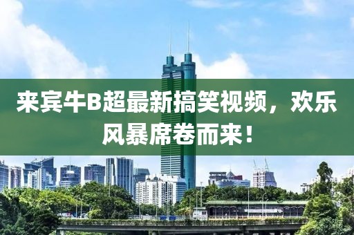 来宾牛B超最新搞笑视频，欢乐风暴席卷而来！