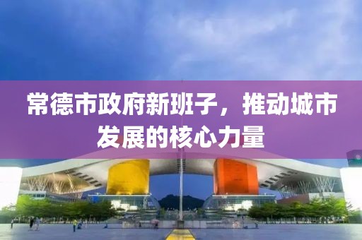 常德市政府新班子，推动城市发展的核心力量