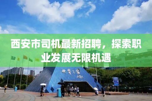 西安市司机最新招聘，探索职业发展无限机遇