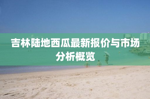 吉林陆地西瓜最新报价与市场分析概览