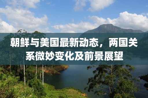 朝鲜与美国最新动态，两国关系微妙变化及前景展望