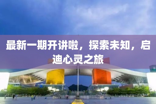 最新一期开讲啦，探索未知，启迪心灵之旅