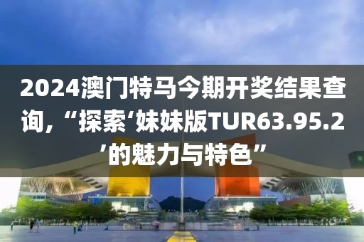 2024澳门特马今期开奖结果查询,“探索‘妹妹版TUR63.95.2’的魅力与特色”
