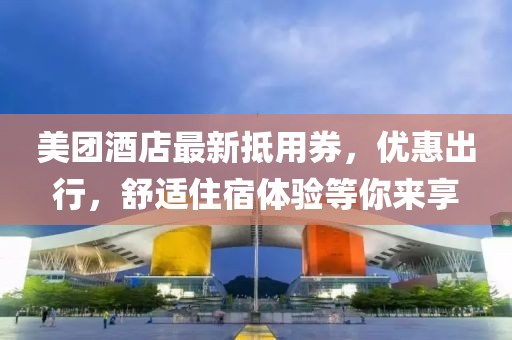 美团酒店最新抵用券，优惠出行，舒适住宿体验等你来享