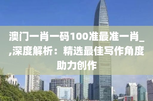 澳门一肖一码100准最准一肖_,深度解析：精选最佳写作角度助力创作