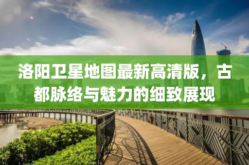 洛阳卫星地图最新高清版，古都脉络与魅力的细致展现