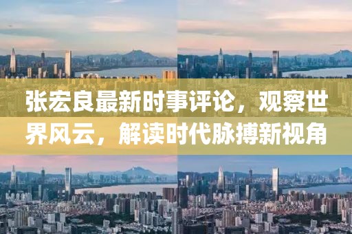 张宏良最新时事评论，观察世界风云，解读时代脉搏新视角