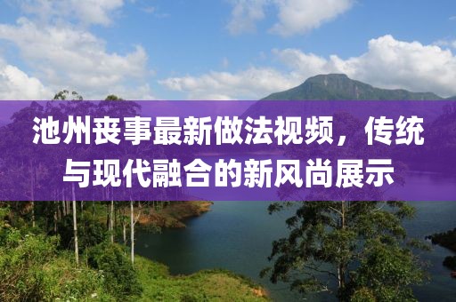 池州丧事最新做法视频，传统与现代融合的新风尚展示
