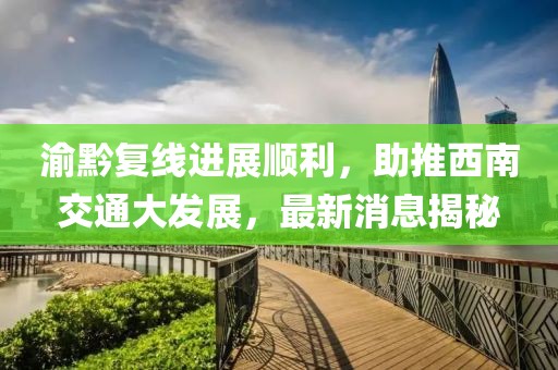渝黔复线进展顺利，助推西南交通大发展，最新消息揭秘